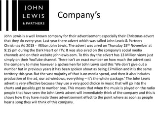 Company’s
John Lewis is a well known company for their advertisement especially their Christmas advert
that they do every year. Last year there advert which was called John Lewis & Partners
Christmas Ad 2018 - #Elton John Lewis. The advert was aired on Thursday 15th November at
9:15 pm during the Dark Heart on ITV. It was also aired on the company's social media
channels and on their website johnlewis.com. To this day the advert has 13 Million views just
simply on their YouTube channel. There isn't an exact number on how much the advert cost
the company to make however a spokesmen for John Lewis said this ‘We don’t give out a
number but in previous years it has been spoken about as being £7million and it is the same
territory this year. But the vast majority of that is on media spend, and then it also includes
production of the ad, our ad windows, everything – it’s the whole package.’ The John Lewis
advert is very effective because they use a very good choice in music that will go into the
charts and possibly get to number one. This means that when the music is played on the radio
people that have seen the John Lewis advert will immediately think of the company and this is
shows how they have made there advertisement effect to the point where as soon as people
hear a song they will think of this company.
 