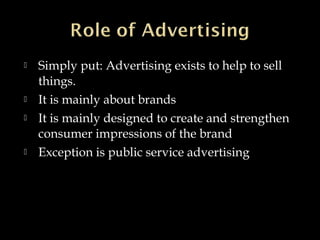  Simply put: Advertising exists to help to sell
things.
 It is mainly about brands
 It is mainly designed to create and strengthen
consumer impressions of the brand
 Exception is public service advertising
 