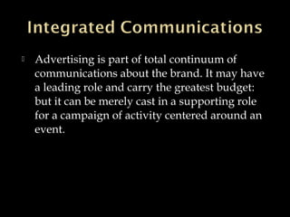  Advertising is part of total continuum of
communications about the brand. It may have
a leading role and carry the greatest budget:
but it can be merely cast in a supporting role
for a campaign of activity centered around an
event.
 