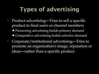  Product advertising—Tries to sell a specific
product to final users or channel members
 Pioneering advertising builds primary demand
 Competitive advertising builds selective demand
 Corporate/institutional advertising—Tries to
promote an organisation's image, reputation or
ideas—rather than a specific product
 