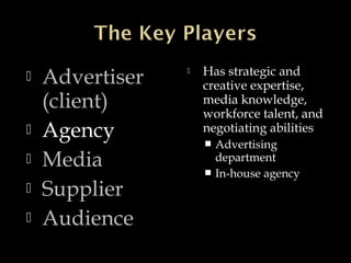  Advertiser
(client)
 Agency
 Media
 Supplier
 Audience
 Has strategic and
creative expertise,
media knowledge,
workforce talent, and
negotiating abilities
 Advertising
department
 In-house agency
 