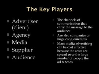  Advertiser
(client)
 Agency
 Media
 Supplier
 Audience
 The channels of
communication that
carry the message to the
audience
 Are also companies or
huge conglomerates
 Mass media advertising
can be cost effective
because the costs are
spread over the large
number of people the
ad reaches
 