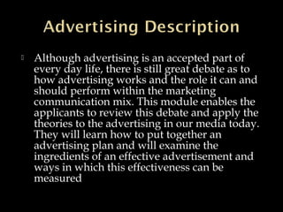  Although advertising is an accepted part of
every day life, there is still great debate as to
how advertising works and the role it can and
should perform within the marketing
communication mix. This module enables the
applicants to review this debate and apply the
theories to the advertising in our media today.
They will learn how to put together an
advertising plan and will examine the
ingredients of an effective advertisement and
ways in which this effectiveness can be
measured
 
