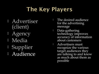  Advertiser
(client)
 Agency
 Media
 Supplier
 Audience
 The desired audience
for the advertising
message
 Data-gathering
technology improves
accuracy of information
about customers
 Advertisers must
recognize the various
target audiences they
are talking to and know
as much about them as
possible
 
