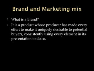  What is a Brand?
 It is a product whose producer has made every
effert to make it uniquely desirable to potential
buyers, consistently using every element in its
presentation to do so.
 