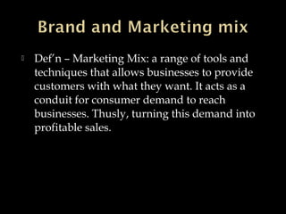  Def’n – Marketing Mix: a range of tools and
techniques that allows businesses to provide
customers with what they want. It acts as a
conduit for consumer demand to reach
businesses. Thusly, turning this demand into
profitable sales.
 