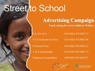 Advertising Campaign
Fund raising for street children Welfare
N.N.I De Silva 2010/MBA/WE/MKT/14
N S D Nishantha De Silva 2010/MBA/WE/MKT/09
R Shyamali Dias 2010/MBA/WE/MKT/15
A.W.B. Karalliyadda 2010/MBA/WE/MKT/12
Parakrama Sumanarathna 2009/MBA/WE/MKT/07
 