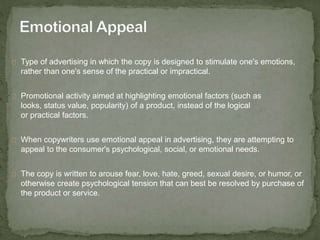 Type of advertising in which the copy is designed to stimulate one's emotions, 
rather than one's sense of the practical or impractical. 
Promotional activity aimed at highlighting emotional factors (such as 
looks, status value, popularity) of a product, instead of the logical 
or practical factors. 
When copywriters use emotional appeal in advertising, they are attempting to 
appeal to the consumer's psychological, social, or emotional needs. 
The copy is written to arouse fear, love, hate, greed, sexual desire, or humor, or 
otherwise create psychological tension that can best be resolved by purchase of 
the product or service. 
 