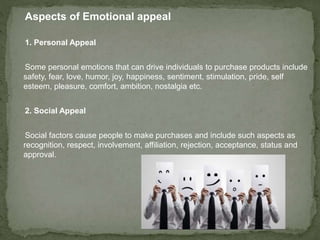 Aspects of Emotional appeal 
1. Personal Appeal 
Some personal emotions that can drive individuals to purchase products include 
safety, fear, love, humor, joy, happiness, sentiment, stimulation, pride, self 
esteem, pleasure, comfort, ambition, nostalgia etc. 
2. Social Appeal 
Social factors cause people to make purchases and include such aspects as 
recognition, respect, involvement, affiliation, rejection, acceptance, status and 
approval. 
 