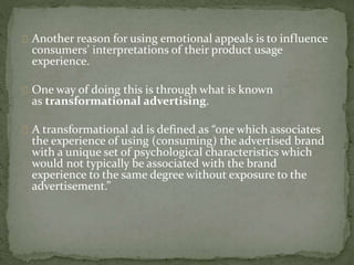 Another reason for using emotional appeals is to influence 
consumers’ interpretations of their product usage 
experience. 
One way of doing this is through what is known 
as transformational advertising. 
A transformational ad is defined as “one which associates 
the experience of using (consuming) the advertised brand 
with a unique set of psychological characteristics which 
would not typically be associated with the brand 
experience to the same degree without exposure to the 
advertisement.” 
 