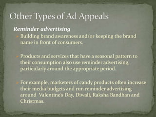 Reminder advertising 
 Building brand awareness and/or keeping the brand 
name in front of consumers. 
 Products and services that have a seasonal pattern to 
their consumption also use reminder advertising, 
particularly around the appropriate period. 
 For example, marketers of candy products often increase 
their media budgets and run reminder advertising 
around Valentine’s Day, Diwali, Raksha Bandhan and 
Christmas. 
 