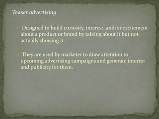 Teaser advertising 
 Designed to build curiosity, interest, and/or excitement 
about a product or brand by talking about it but not 
actually showing it. 
 They are used by marketer to draw attention to 
upcoming advertising campaigns and generate interest 
and publicity for them. 
 