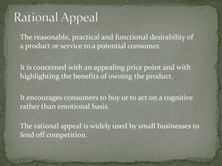 The reasonable, practical and functional desirability of 
a product or service to a potential consumer. 
It is concerned with an appealing price point and with 
highlighting the benefits of owning the product. 
It encourages consumers to buy or to act on a cognitive 
rather than emotional basis. 
The rational appeal is widely used by small businesses to 
fend off competition. 
 
