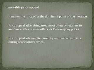 Favorable price appeal 
It makes the price offer the dominant point of the message. 
Price appeal advertising used most often by retailers to 
announce sales, special offers, or low everyday prices. 
Price appeal ads are often used by national advertisers 
during recessionary times. 
 