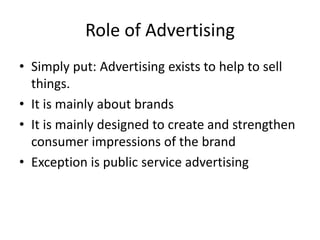 Role of Advertising
• Simply put: Advertising exists to help to sell
things.
• It is mainly about brands
• It is mainly designed to create and strengthen
consumer impressions of the brand
• Exception is public service advertising
 