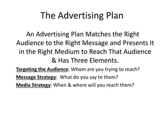 The Advertising Plan
An Advertising Plan Matches the Right
Audience to the Right Message and Presents It
in the Right Medium to Reach That Audience
& Has Three Elements.
Targeting the Audience: Whom are you trying to reach?
Message Strategy: What do you say to them?
Media Strategy: When & where will you reach them?
 