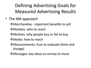 Defining Advertising Goals for
Measured Advertising Results
• The 6M approach
Merchandise: important benefits to sell
Markets: who to reach
Motives: why people buy or fail to buy
Media: how to reach
Measurements: how to evaluate (time and
change)
Messages: key ideas to convey to move
 