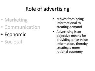 Role of advertising
• Marketing
• Communication
• Economic
• Societal
• Moves from being
informational to
creating demand
• Advertising is an
objective means for
providing price-value
information, thereby
creating a more
rational economy
 