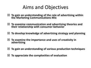 Aims and Objectives
 To gain an understanding of the role of advertising within
the Marketing Communications Mix
 To examine communication and advertising theories and
their relationship with consumer behavior
 To develop knowledge of advertising strategy and planning
 To examine the importance and uses of creativity in
advertising
 To gain an understanding of various production techniques
 To appreciate the complexities of evaluation
 
