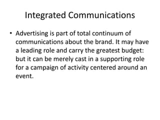 Integrated Communications
• Advertising is part of total continuum of
communications about the brand. It may have
a leading role and carry the greatest budget:
but it can be merely cast in a supporting role
for a campaign of activity centered around an
event.
 