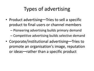 Types of advertising
• Product advertising—Tries to sell a specific
product to final users or channel members
– Pioneering advertising builds primary demand
– Competitive advertising builds selective demand
• Corporate/institutional advertising—Tries to
promote an organisation's image, reputation
or ideas—rather than a specific product
 
