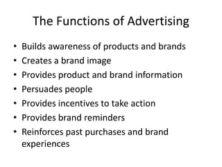 The Functions of Advertising
• Builds awareness of products and brands
• Creates a brand image
• Provides product and brand information
• Persuades people
• Provides incentives to take action
• Provides brand reminders
• Reinforces past purchases and brand
experiences
 