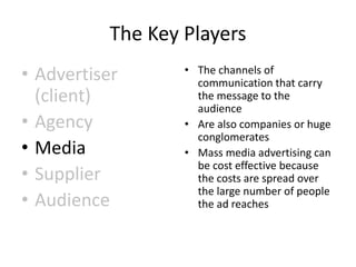 The Key Players
• Advertiser
(client)
• Agency
• Media
• Supplier
• Audience
• The channels of
communication that carry
the message to the
audience
• Are also companies or huge
conglomerates
• Mass media advertising can
be cost effective because
the costs are spread over
the large number of people
the ad reaches
 
