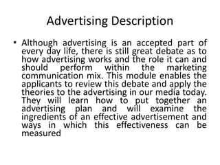Advertising Description
• Although advertising is an accepted part of
every day life, there is still great debate as to
how advertising works and the role it can and
should perform within the marketing
communication mix. This module enables the
applicants to review this debate and apply the
theories to the advertising in our media today.
They will learn how to put together an
advertising plan and will examine the
ingredients of an effective advertisement and
ways in which this effectiveness can be
measured
 
