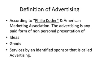 Definition of Advertising
• According to “Philip Kotler” & American
Marketing Association. The advertising is any
paid form of non personal presentation of
• Ideas
• Goods
• Services by an identified sponsor that is called
Advertising.
 