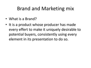 Brand and Marketing mix
• What is a Brand?
• It is a product whose producer has made
every effert to make it uniquely desirable to
potential buyers, consistently using every
element in its presentation to do so.
 
