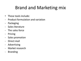 Brand and Marketing mix
• These tools include:
- Product formulation and variation
- Packaging
- Sales literature
- The sales force
- Pricing
- Sales promotion
- Direct mail
- Advertising
- Market research
- Branding
 