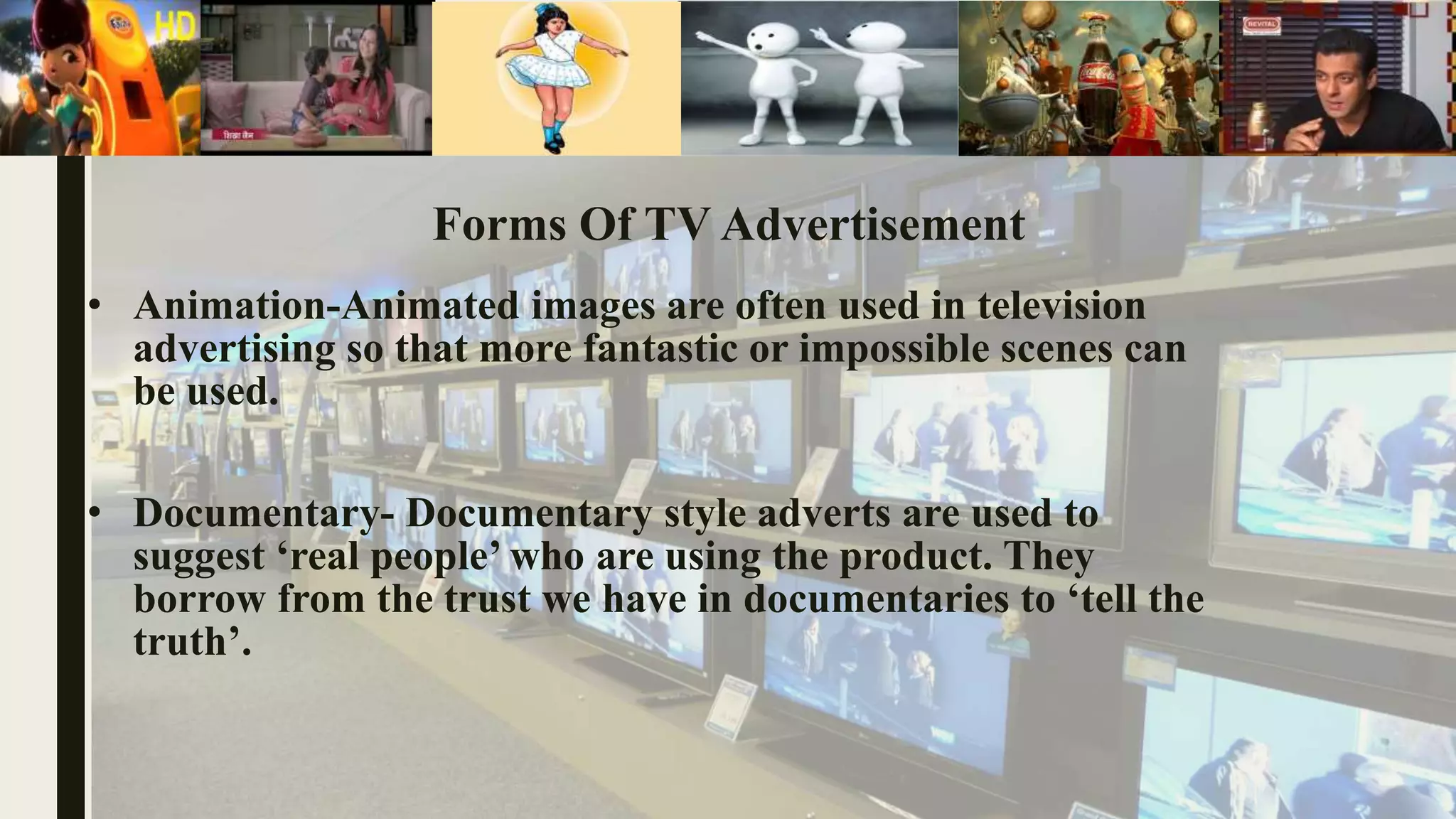 Forms Of TV Advertisement
• Animation-Animated images are often used in television
advertising so that more fantastic or impossible scenes can
be used.
• Documentary- Documentary style adverts are used to
suggest ‘real people’ who are using the product. They
borrow from the trust we have in documentaries to ‘tell the
truth’.
 