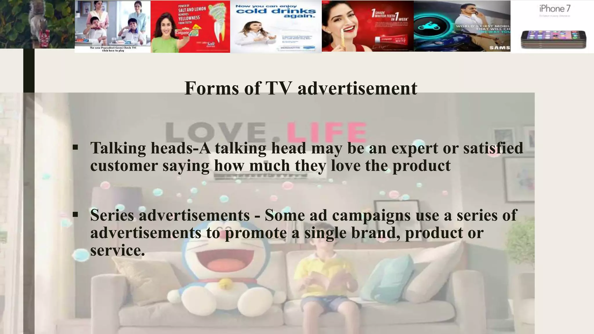 Forms of TV advertisement
 Talking heads-A talking head may be an expert or satisfied
customer saying how much they love the product
 Series advertisements - Some ad campaigns use a series of
advertisements to promote a single brand, product or
service.
 