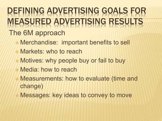 DEFINING ADVERTISING GOALS FOR
MEASURED ADVERTISING RESULTS
The 6M approach
 Merchandise: important benefits to sell
 Markets: who to reach
 Motives: why people buy or fail to buy
 Media: how to reach
 Measurements: how to evaluate (time and
change)
 Messages: key ideas to convey to move
 