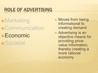 ROLE OF ADVERTISING
Marketing
Communication
Economic
Societal
 Moves from being
informational to
creating demand
 Advertising is an
objective means for
providing price-
value information,
thereby creating a
more rational
economy
 