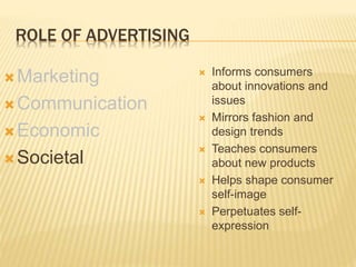 ROLE OF ADVERTISING
Marketing
Communication
Economic
Societal
 Informs consumers
about innovations and
issues
 Mirrors fashion and
design trends
 Teaches consumers
about new products
 Helps shape consumer
self-image
 Perpetuates self-
expression
 