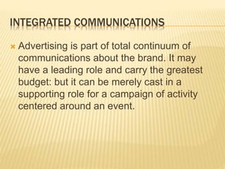 INTEGRATED COMMUNICATIONS
 Advertising is part of total continuum of
communications about the brand. It may
have a leading role and carry the greatest
budget: but it can be merely cast in a
supporting role for a campaign of activity
centered around an event.
 