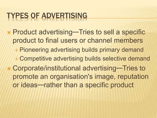 TYPES OF ADVERTISING
 Product advertising—Tries to sell a specific
product to final users or channel members
 Pioneering advertising builds primary demand
 Competitive advertising builds selective demand
 Corporate/institutional advertising—Tries to
promote an organisation's image, reputation
or ideas—rather than a specific product
 