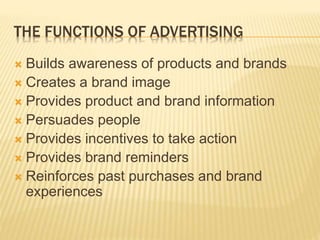 THE FUNCTIONS OF ADVERTISING
 Builds awareness of products and brands
 Creates a brand image
 Provides product and brand information
 Persuades people
 Provides incentives to take action
 Provides brand reminders
 Reinforces past purchases and brand
experiences
 