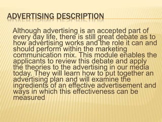 ADVERTISING DESCRIPTION
Although advertising is an accepted part of
every day life, there is still great debate as to
how advertising works and the role it can and
should perform within the marketing
communication mix. This module enables the
applicants to review this debate and apply
the theories to the advertising in our media
today. They will learn how to put together an
advertising plan and will examine the
ingredients of an effective advertisement and
ways in which this effectiveness can be
measured
 
