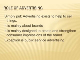 ROLE OF ADVERTISING
Simply put: Advertising exists to help to sell
things.
It is mainly about brands
It is mainly designed to create and strengthen
consumer impressions of the brand
Exception is public service advertising
 