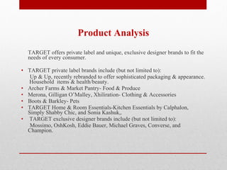 Product Analysis TARGET offers private label and unique, exclusive designer brands to fit the needs of every consumer.  TARGET private label brands include (but not limited to): Up & Up, recently rebranded to offer sophisticated packaging & appearance.  Household  items & health/beauty. Archer Farms & Market Pantry- Food & Produce Merona, Gilligan O’Malley, Xhiliration- Clothing & Accessories Boots & Barkley- Pets TARGET Home & Room Essentials-Kitchen Essentials by Calphalon, Simply Shabby Chic, and Sonia Kashuk,.   TARGET exclusive designer brands include (but not limited to): Mossimo, OshKosh, Eddie Bauer, Michael Graves, Converse, and Champion. 