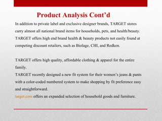   Product Analysis Cont’d In addition to private label and exclusive designer brands, TARGET stores carry almost all national brand items for households, pets, and health/beauty. TARGET offers high end brand health & beauty products not easily found at competing discount retailers, such as Biolage, CHI, and Redken.  TARGET offers high quality, affordable clothing & apparel for the entire family.  TARGET recently designed a new fit system for their women’s jeans & pants with a color-coded numbered system to make shopping by fit preference easy and straightforward. target.com  offers an expanded selection of household goods and furniture.    