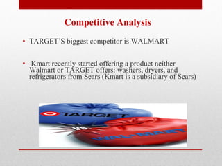 Competitive Analysis TARGET’S biggest competitor is WALMART Kmart recently started offering a product neither Walmart or TARGET offers: washers, dryers, and refrigerators from Sears (Kmart is a subsidiary of Sears)   