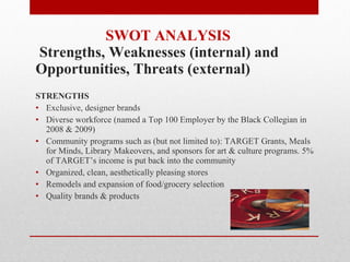 SWOT ANALYSIS   Strengths, Weaknesses (internal) and  Opportunities, Threats (external) STRENGTHS Exclusive, designer brands Diverse workforce (named a Top 100 Employer by the Black Collegian in 2008 & 2009) Community programs such as (but not limited to): TARGET Grants, Meals for Minds, Library Makeovers, and sponsors for art & culture programs. 5% of TARGET’s income is put back into the community Organized, clean, aesthetically pleasing stores Remodels and expansion of food/grocery selection Quality brands & products 