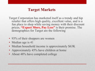 Target Markets   Target Corporation has marketed itself as a trendy and hip retailer that offers high quality, excellent value, and is a fun place to shop while saving money with their discount prices . “Expect More, Pay Less”  is their promise. The demographics for Target are the following    93% of their shoppers are women Median age is 41 Median household income is approximately $63K Approximately 45% have children at home About 48% have completed college 