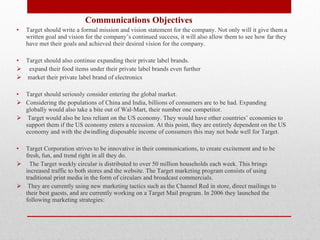   Communications Objectives Target should write a formal mission and vision statement for the company. Not only will it give them a written goal and vision for the company’s continued success, it will also allow them to see how far they have met their goals and achieved their desired vision for the company.  Target should also continue expanding their private label brands. expand their food items under their private label brands even further market their private label brand of electronics Target should seriously consider entering the global market.  Considering the populations of China and India, billions of consumers are to be had. Expanding globally would also take a bite out of Wal-Mart, their number one competitor. Target would also be less reliant on the US economy. They would have other countries’ economies to support them if the US economy enters a recession. At this point, they are entirely dependent on the US economy and with the dwindling disposable income of consumers this may not bode well for Target.    Target Corporation strives to be innovative in their communications, to create excitement and to be fresh, fun, and trend right in all they do.  The Target weekly circular is distributed to over 50 million households each week. This brings increased traffic to both stores and the website. The Target marketing program consists of using traditional print media in the form of circulars and broadcast commercials. They are currently using new marketing tactics such as the Channel Red in store, direct mailings to their best guests, and are currently working on a Target Mail program. In 2006 they launched the following marketing strategies: 