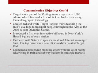   Communication Objectives Cont’d Target was a part of the  Rolling Stone  magazine’s 1,000 edition which featured a first of its kind back cover using lenticular-graphic technology. Created red and white Target Express trains featuring the Bull’s-eye logo to transport people throughout the Alps at the 2006 Winter Olympics Games. Introduced a first ever interactive billboard in New York’s Herald Square subway station. Partnered with Saturn to sponsor an all red Internet scavenger hunt. The top prize was a new SKY roadster painted Target Red. Launched a nationwide branding effort with the color red by advertising in train and subway stations in strategic markets.   