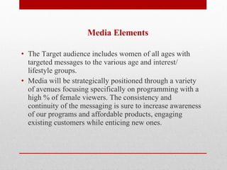   Media Elements   The Target audience includes women of all ages with targeted messages to the various age and interest/ lifestyle groups.  Media will be strategically positioned through a variety of avenues focusing specifically on programming with a high % of female viewers. The consistency and continuity of the messaging is sure to increase awareness of our programs and affordable products, engaging existing customers while enticing new ones. 