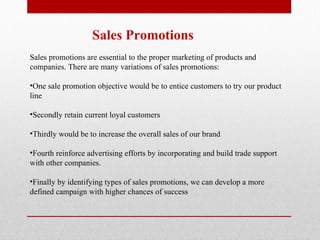 Sales Promotions Sales promotions are essential to the proper marketing of products and companies. There are many variations of sales promotions: One sale promotion objective would be to entice customers to try our product line Secondly retain current loyal customers  Thirdly would be to increase the overall sales of our brand Fourth reinforce advertising efforts by incorporating and build trade support with other companies.  Finally by identifying types of sales promotions, we can develop a more defined campaign with higher chances of success  
